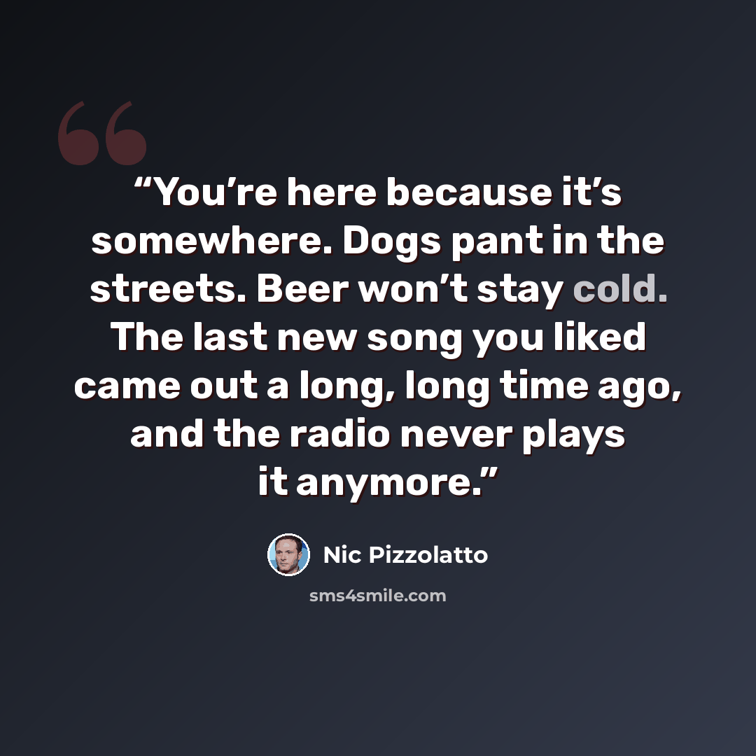 “You’re here because it’s somewhere. Dogs pant in the streets. Beer won’t stay cold. The last new song you liked came out a long, long time ago, and the radio never plays it anymore.” quote by Nic Pizzolatto