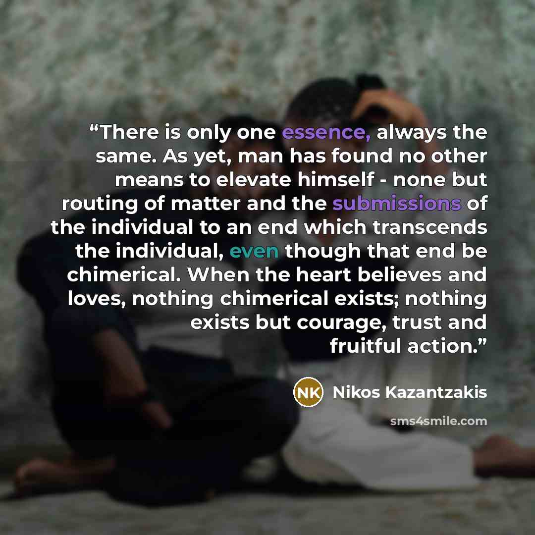 “There is only one essence, always the same. As yet, man has found no other means to elevate himself - none but routing of matter and the submissions of the individual to an end which transcends the individual, even though that end be chimerical. When the heart believes and loves, nothing…” quote by Nikos Kazantzakis