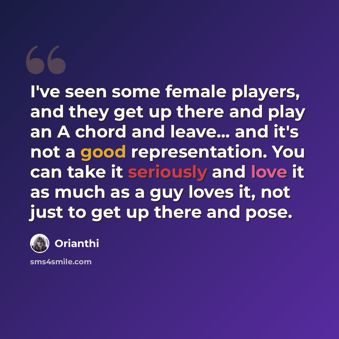 “I've seen some female players, and they get up there and play an A chord and leave... and it's not a good representation. You can take it seriously and love it as much as a guy loves it, not just to get up there and pose.” quote by Orianthi