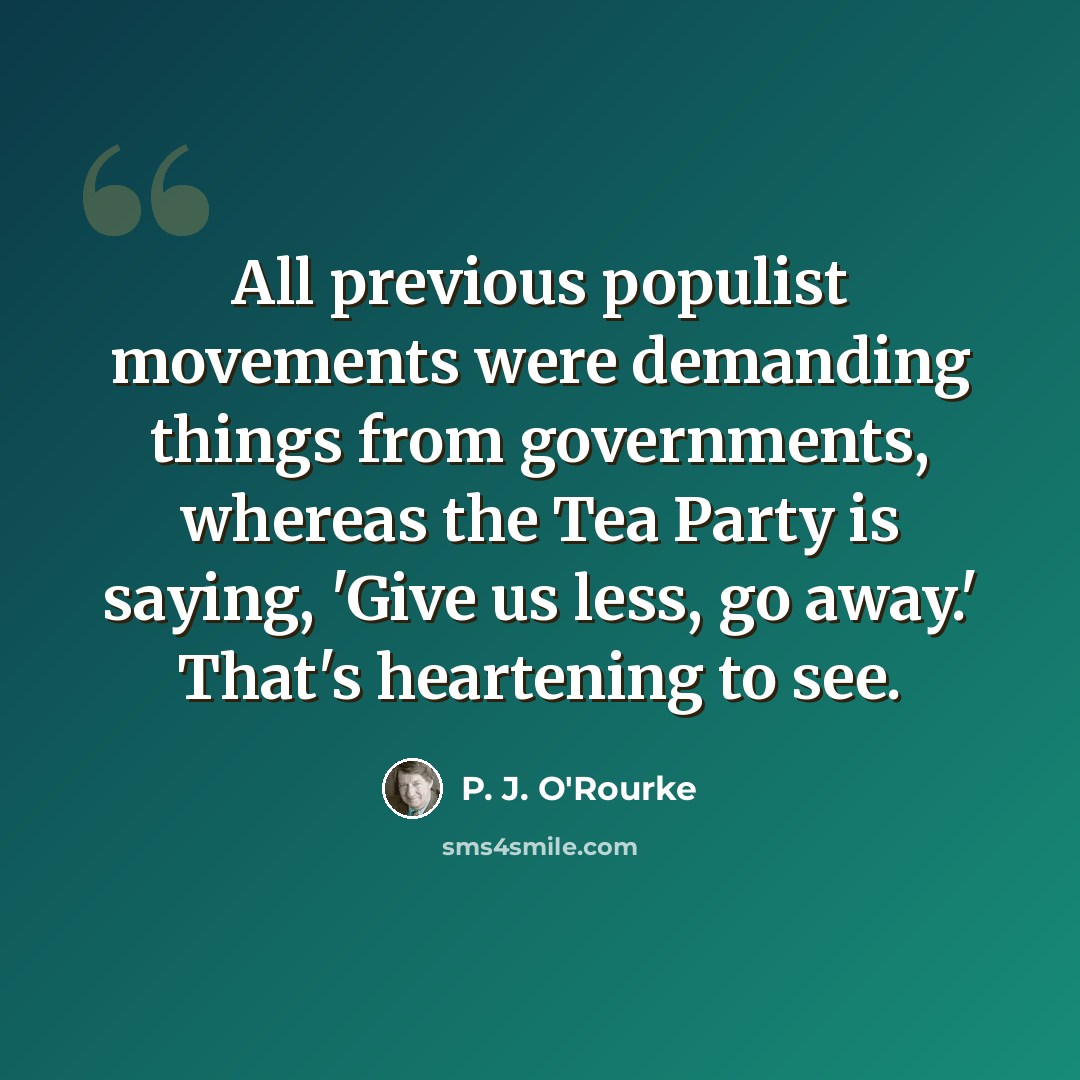 “All previous populist movements were demanding things from governments, whereas the Tea Party is saying, 'Give us less, go away.' That's heartening to see.” quote by P. J. O'Rourke
