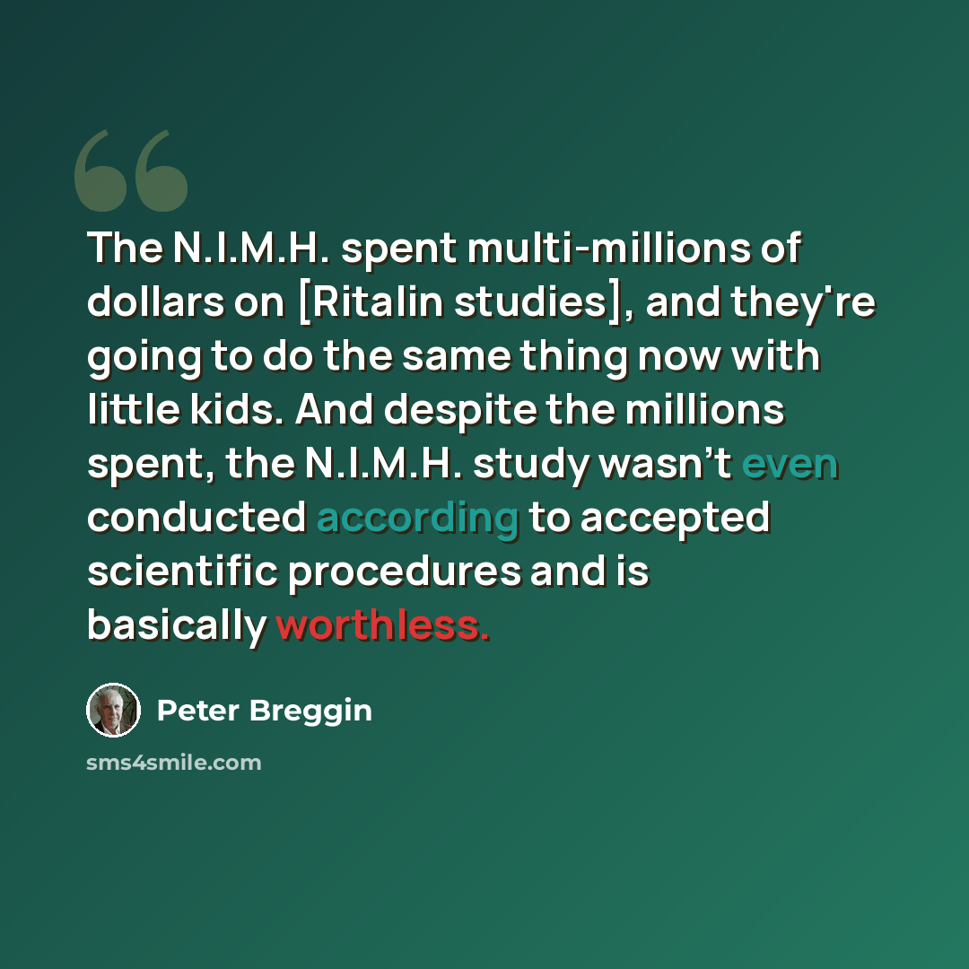 “The N.I.M.H. spent multi-millions of dollars on [Ritalin studies], and they're going to do the same thing now with little kids. And despite the millions spent, the N.I.M.H. study wasn't even conducted according to accepted scientific procedures and is basically worthless.” quote by Peter Breggin