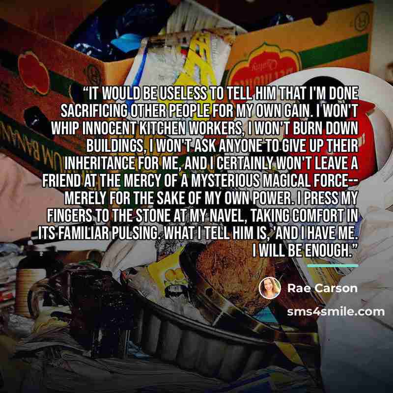 “It would be useless to tell him that I'm done sacrificing other people for my own gain. I won't whip innocent kitchen workers, I won't burn down buildings, I won't ask anyone to give up their inheritance for me, and I certainly won't leave a friend at the mercy of a mysterious magical force…” quote by Rae Carson