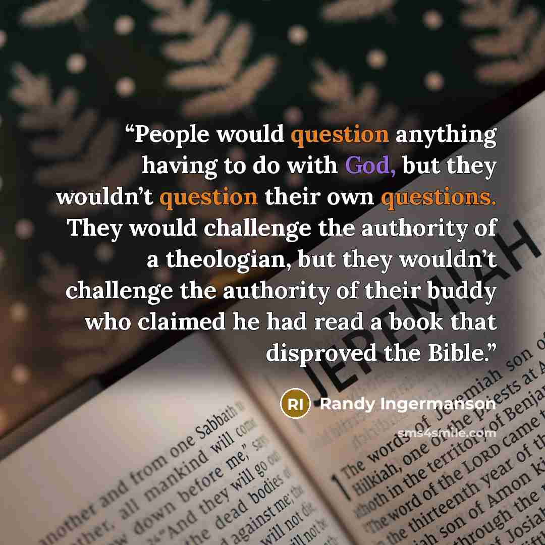 “People would question anything having to do with God, but they wouldn’t question their own questions. They would challenge the authority of a theologian, but they wouldn’t challenge the authority of their buddy who claimed he had read a book that disproved the Bible.” quote by Randy Ingermanson