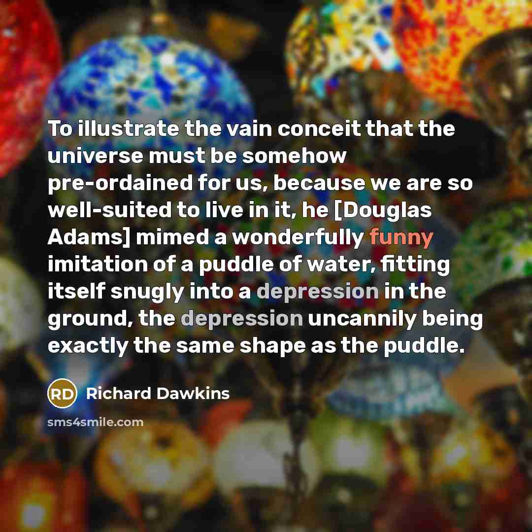 “To illustrate the vain conceit that the universe must be somehow pre-ordained for us, because we are so well-suited to live in it, he [Douglas Adams] mimed a wonderfully funny imitation of a puddle of water, fitting itself snugly into a depression in the ground, the depression uncannily being…” quote by Richard Dawkins