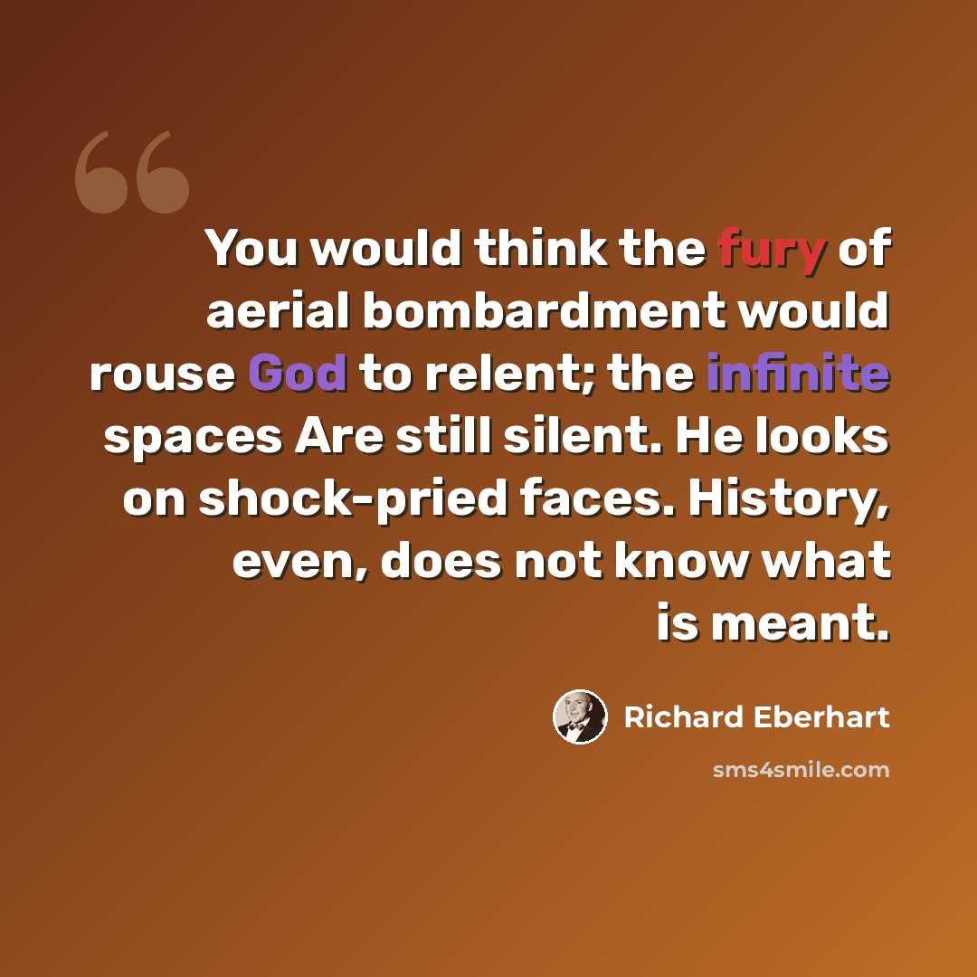 “You would think the fury of aerial bombardment would rouse God to relent; the infinite spaces Are still silent. He looks on shock-pried faces. History, even, does not know what is meant.” quote by Richard Eberhart
