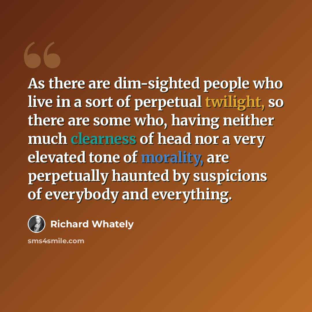 “As there are dim-sighted people who live in a sort of perpetual twilight, so there are some who, having neither much clearness of head nor a very elevated tone of morality, are perpetually haunted by suspicions of everybody and everything.” quote by Richard Whately