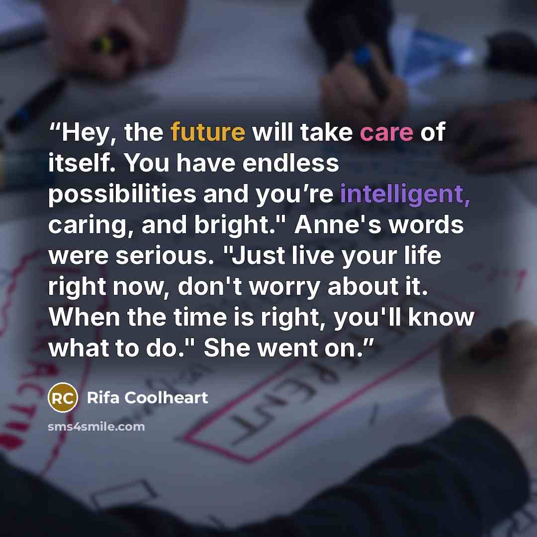 “Hey, the future will take care of itself. You have endless possibilities and you’re intelligent, caring, and bright." Anne's words were serious. "Just live your life right now, don't worry about it. When the time is right, you'll know what to do." She went on.” quote by Rifa Coolheart