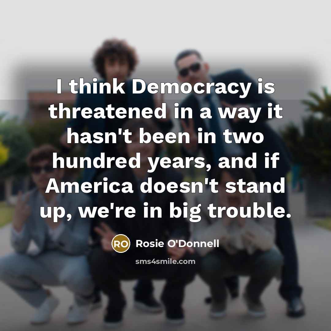 “I think Democracy is threatened in a way it hasn't been in two hundred years, and if America doesn't stand up, we're in big trouble.” quote by Rosie O'Donnell
