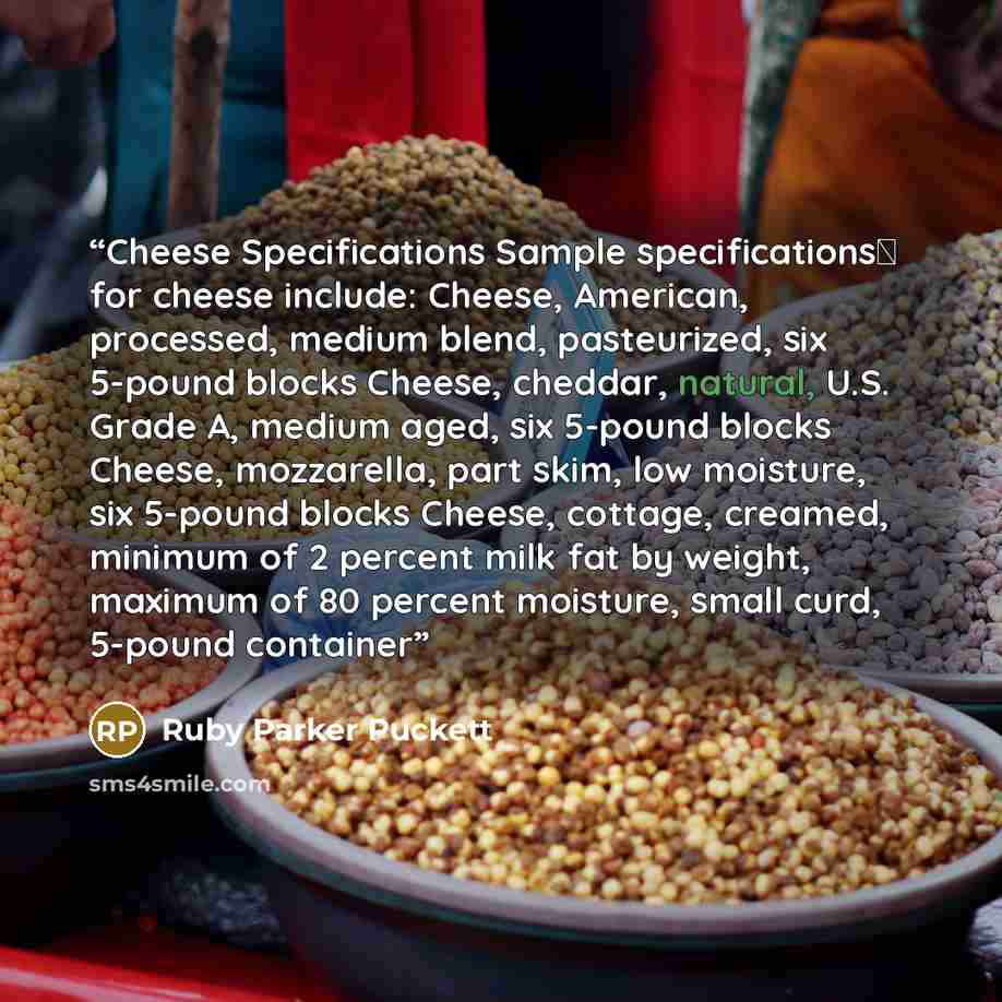 “Cheese Specifications Sample specificationsΔ for cheese include: Cheese, American, processed, medium blend, pasteurized, six 5-pound blocks Cheese, cheddar, natural, U.S. Grade A, medium aged, six 5-pound blocks Cheese, mozzarella, part skim, low moisture, six 5-pound blocks Cheese, cottage…” quote by Ruby Parker Puckett