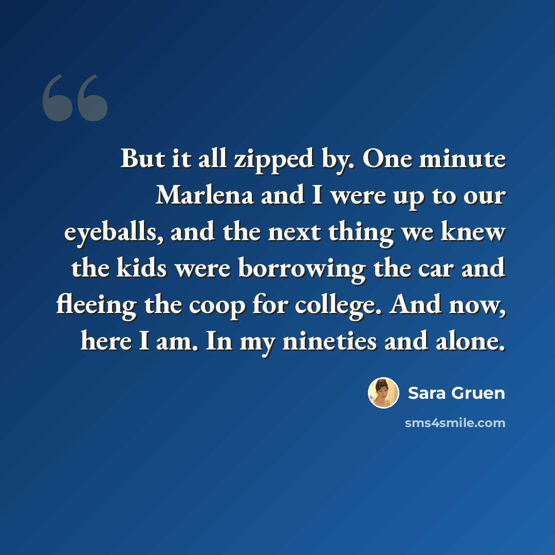 “But it all zipped by. One minute Marlena and I were up to our eyeballs, and the next thing we knew the kids were borrowing the car and fleeing the coop for college. And now, here I am. In my nineties and alone.” quote by Sara Gruen