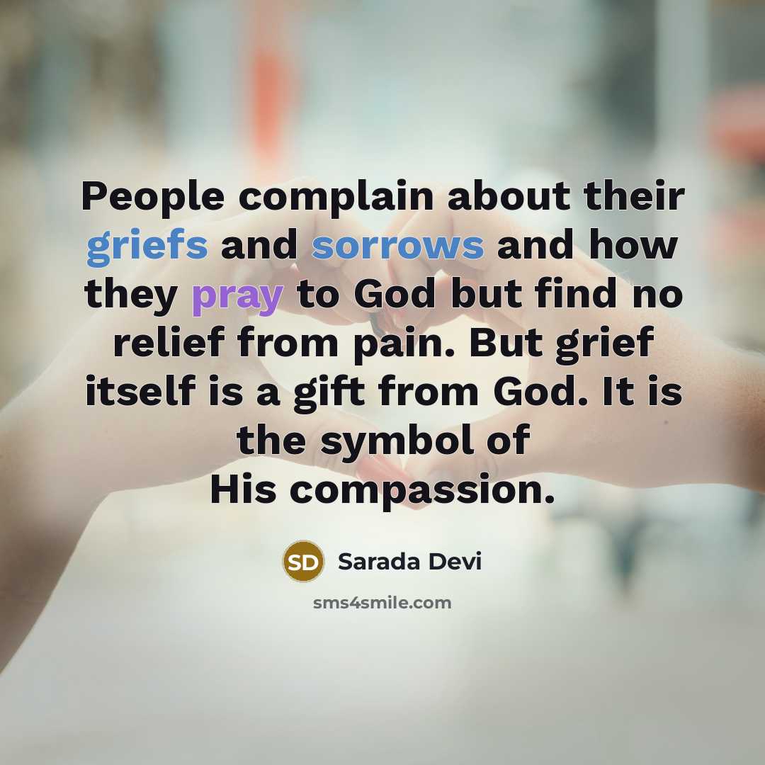 “People complain about their griefs and sorrows and how they pray to God but find no relief from pain. But grief itself is a gift from God. It is the symbol of His compassion.” quote by Sarada Devi