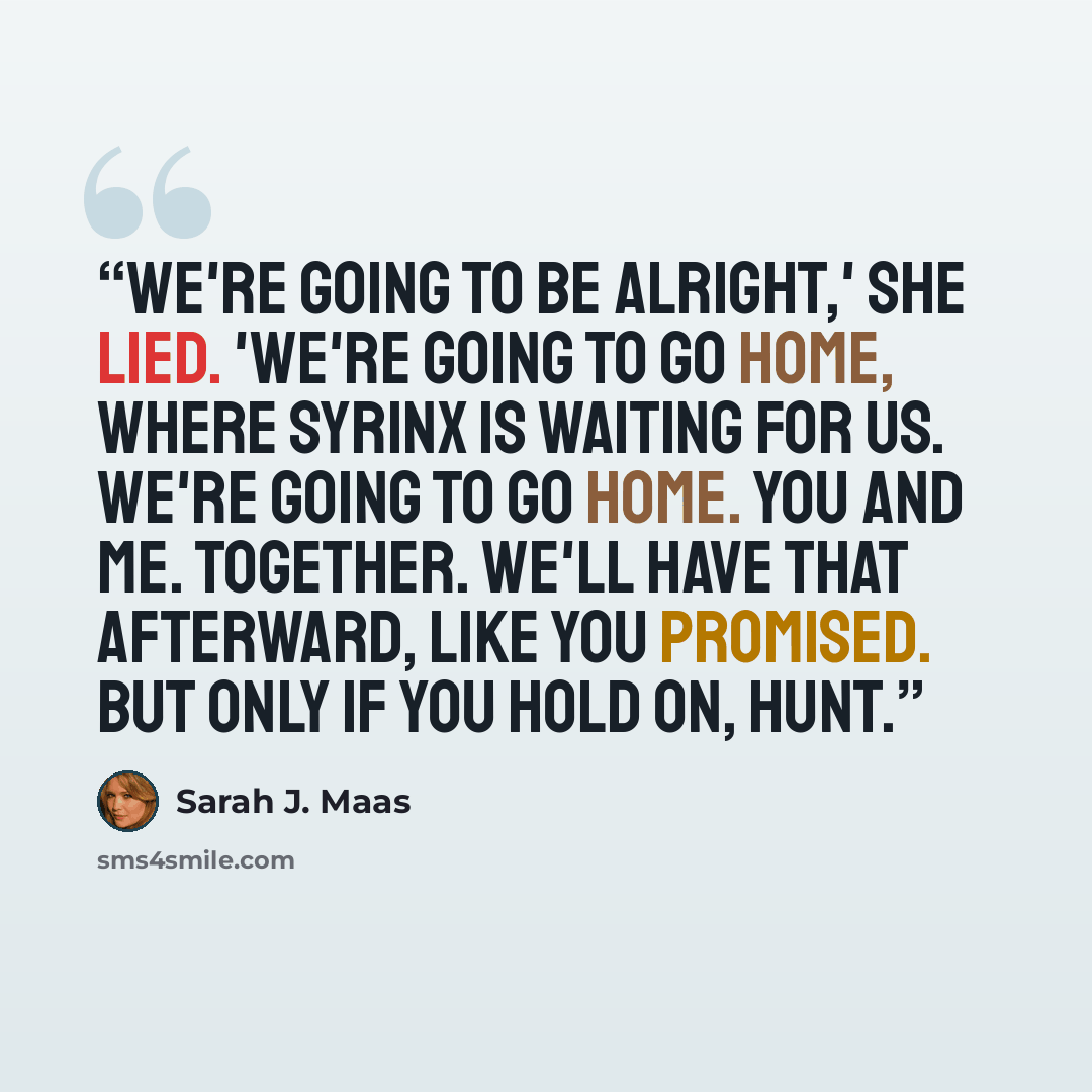 “We're going to be alright,' she lied. 'We're going to go home, where Syrinx is waiting for us. We're going to go home. You and me. Together. We'll have that afterward, like you promised. But only if you hold on, Hunt.” quote by Sarah J. Maas