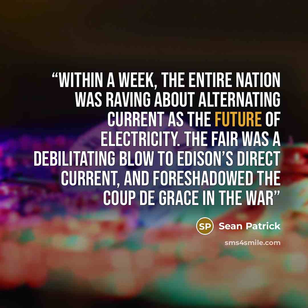 “Within a week, the entire nation was raving about alternating current as the future of electricity. The fair was a debilitating blow to Edison’s direct current, and foreshadowed the coup de grace in the War” quote by Sean Patrick