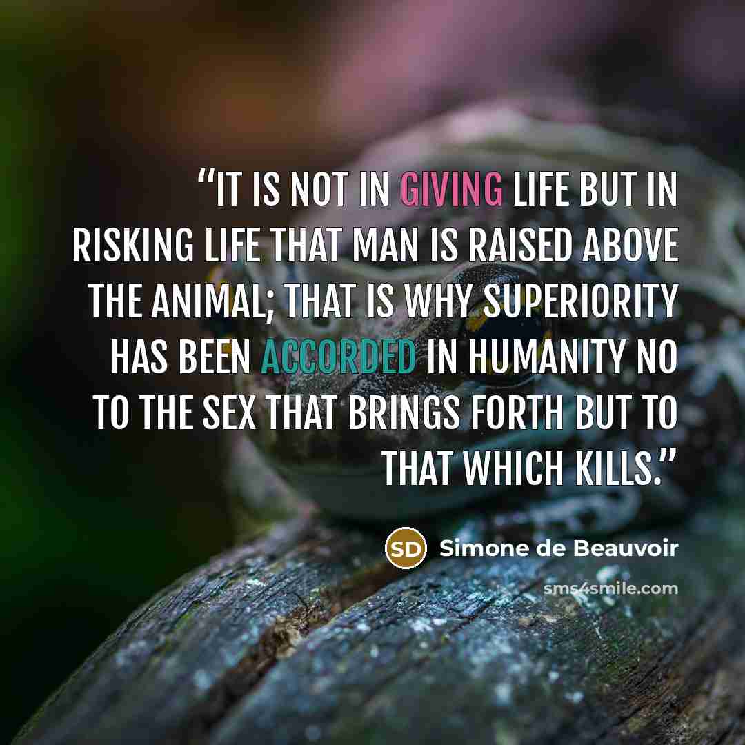 “It is not in giving life but in risking life that man is raised above the animal; that is why superiority has been accorded in humanity no to the sex that brings forth but to that which kills.” quote by Simone de Beauvoir