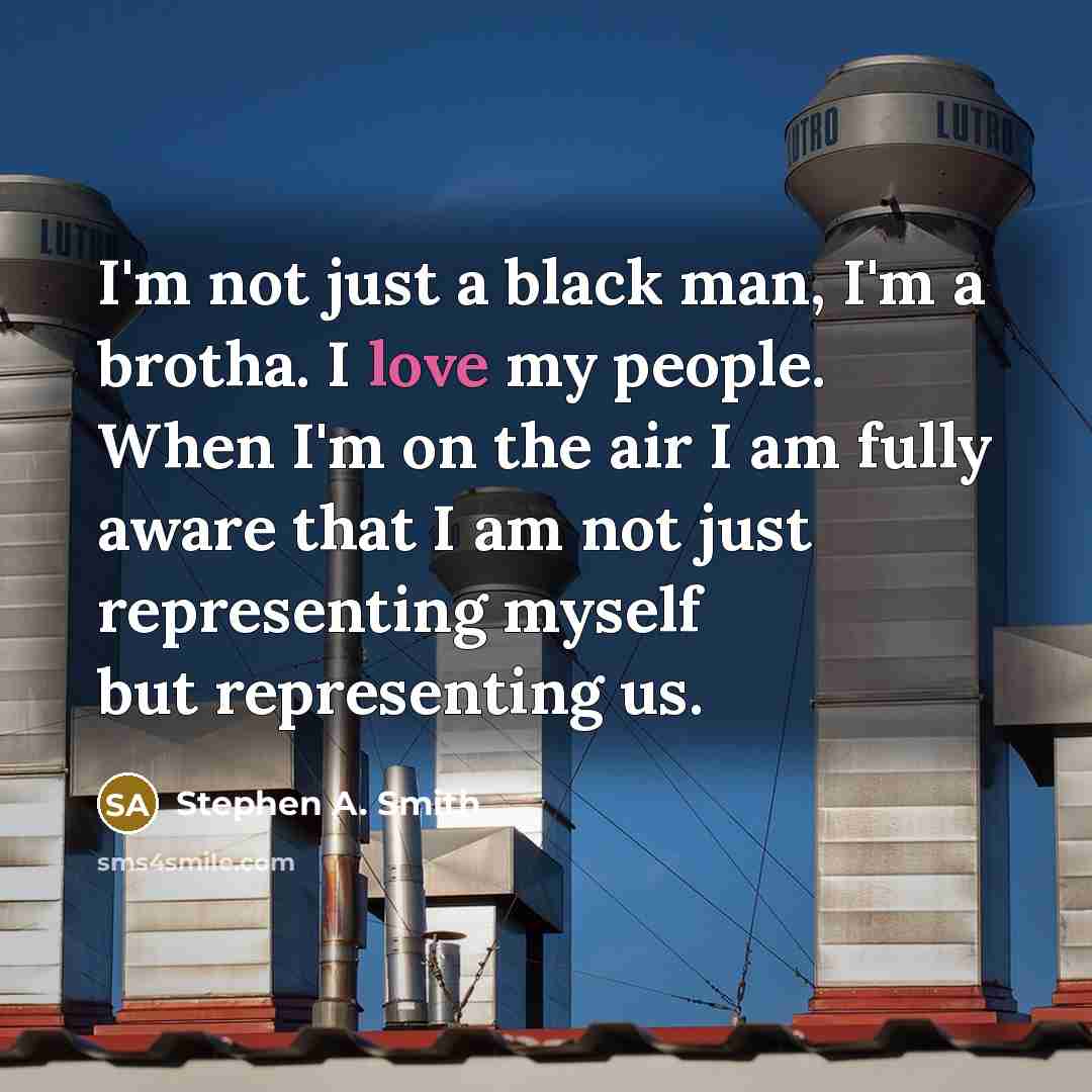 “I'm not just a black man, I'm a brotha. I love my people. When I'm on the air I am fully aware that I am not just representing myself but representing us.” quote by Stephen A. Smith
