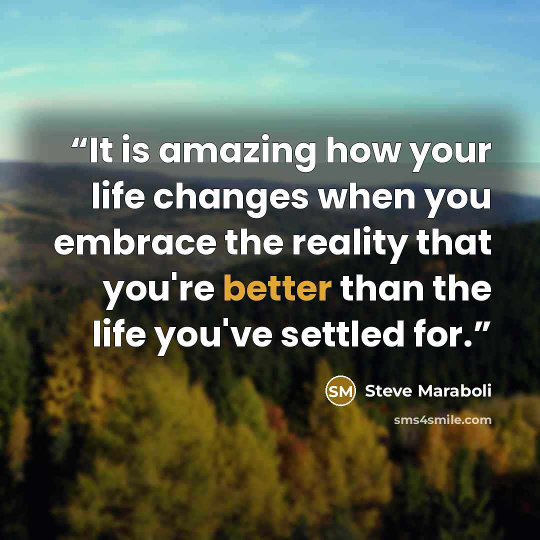 “It is amazing how your life changes when you embrace the reality that you're better than the life you've settled for.” quote by Steve Maraboli