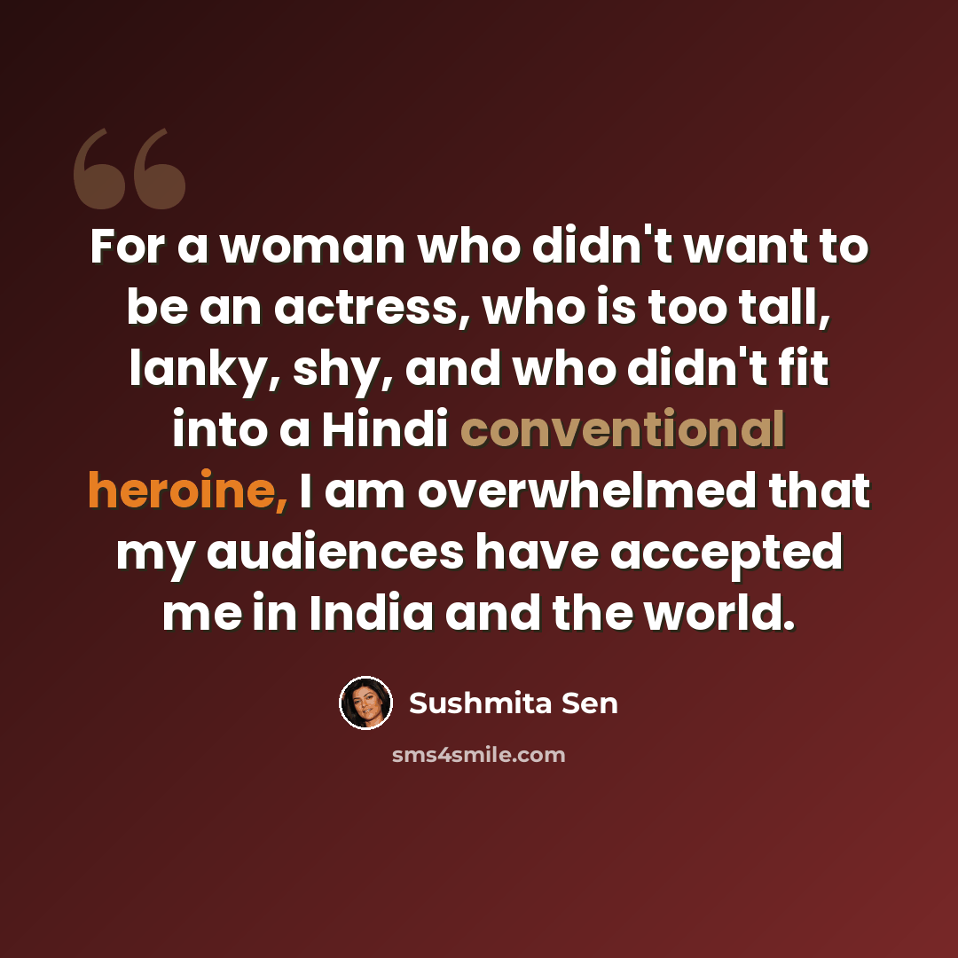 “For a woman who didn't want to be an actress, who is too tall, lanky, shy, and who didn't fit into a Hindi conventional heroine, I am overwhelmed that my audiences have accepted me in India and the world.” quote by Sushmita Sen