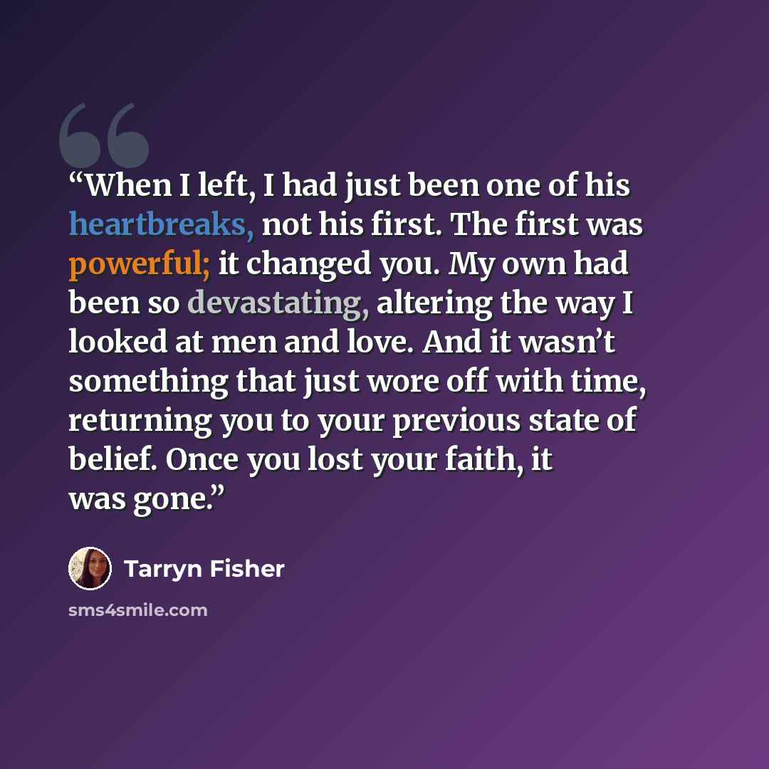“When I left, I had just been one of his heartbreaks, not his first. The first was powerful; it changed you. My own had been so devastating, altering the way I looked at men and love. And it wasn’t something that just wore off with time, returning you to your previous state of belief. Once you lost…” quote by Tarryn Fisher