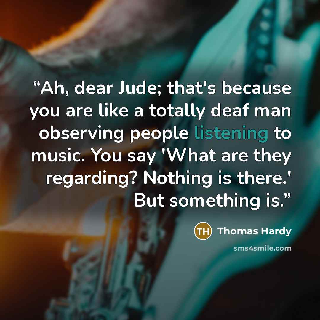 “Ah, dear Jude; that's because you are like a totally deaf man observing people listening to music. You say 'What are they regarding? Nothing is there.' But something is.” quote by Thomas Hardy