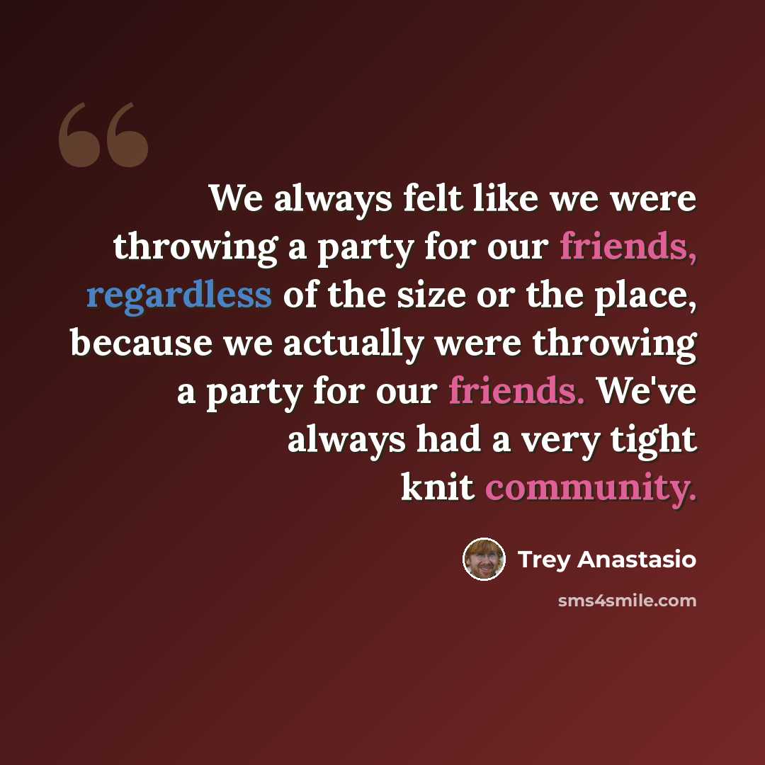 “We always felt like we were throwing a party for our friends, regardless of the size or the place, because we actually were throwing a party for our friends. We've always had a very tight knit community.” quote by Trey Anastasio
