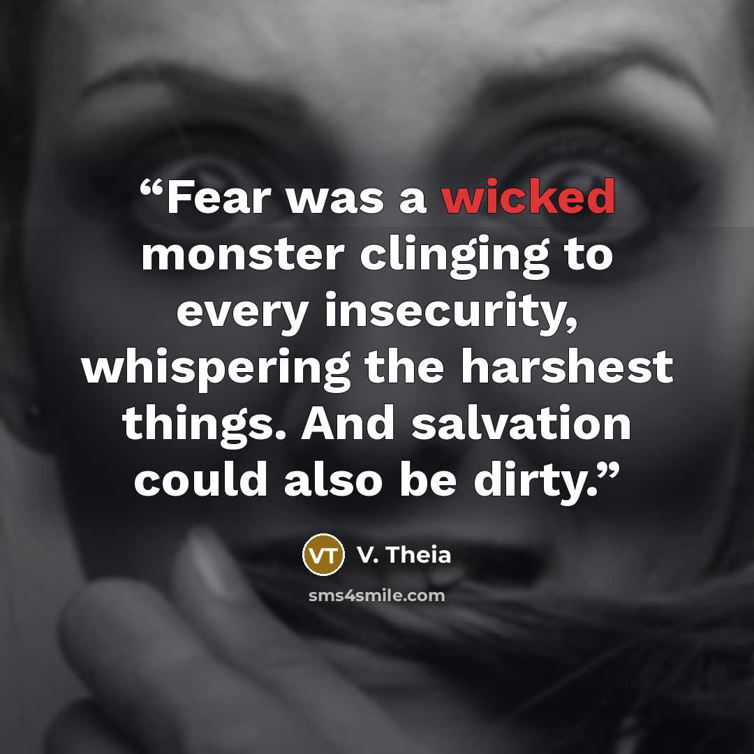 “Fear was a wicked monster clinging to every insecurity, whispering the harshest things. And salvation could also be dirty.” quote by V. Theia