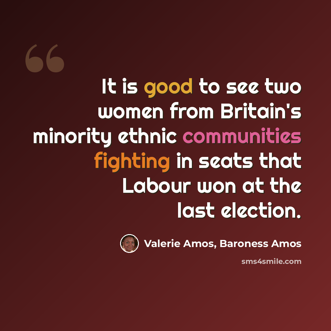 “It is good to see two women from Britain's minority ethnic communities fighting in seats that Labour won at the last election.” quote by Valerie Amos, Baroness Amos