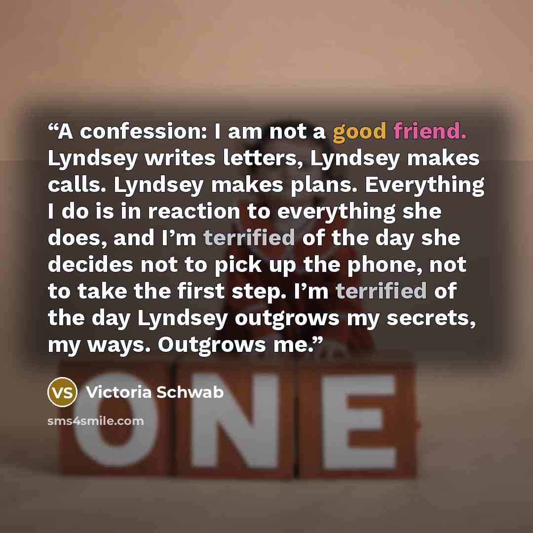 “A confession: I am not a good friend. Lyndsey writes letters, Lyndsey makes calls. Lyndsey makes plans. Everything I do is in reaction to everything she does, and I’m terrified of the day she decides not to pick up the phone, not to take the first step. I’m terrified of the day Lyndsey outgrows my…” quote by Victoria Schwab