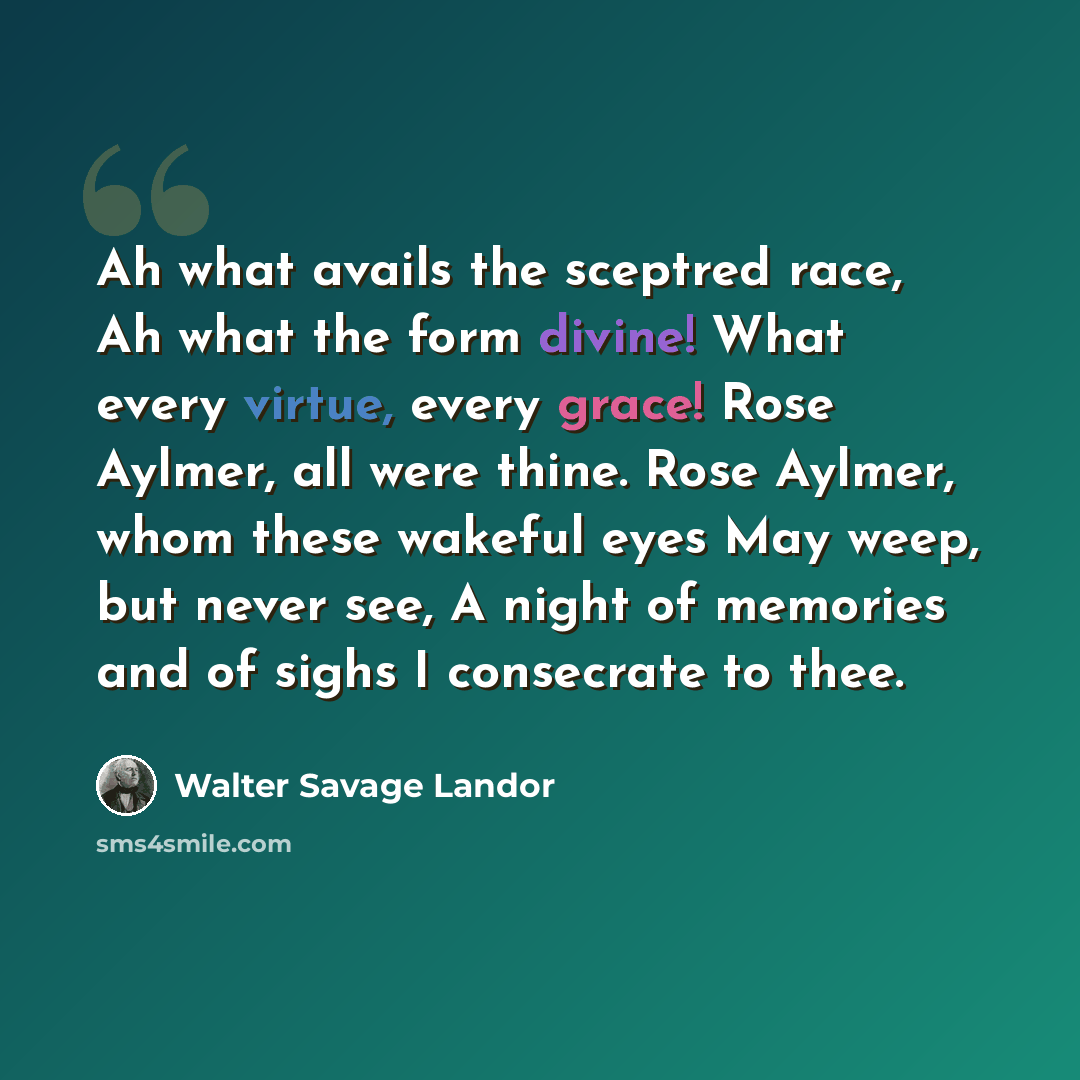 “Ah what avails the sceptred race, Ah what the form divine! What every virtue, every grace! Rose Aylmer, all were thine. Rose Aylmer, whom these wakeful eyes May weep, but never see, A night of memories and of sighs I consecrate to thee.” quote by Walter Savage Landor