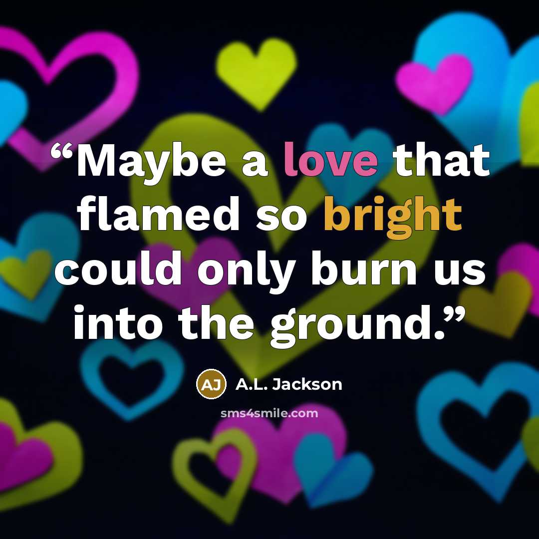“Maybe a love that flamed so bright could only burn us into the ground.” quote by A.L. Jackson