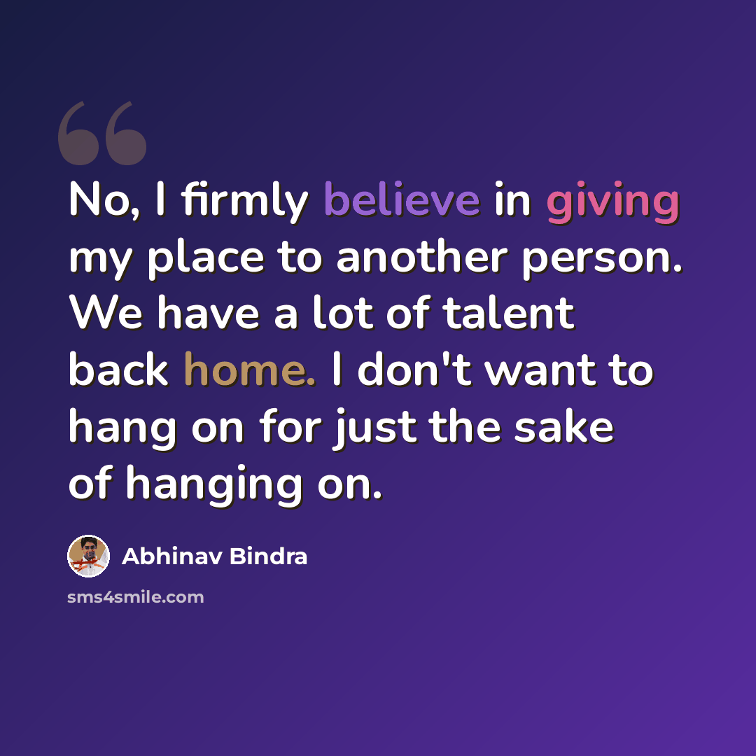 “No, I firmly believe in giving my place to another person. We have a lot of talent back home. I don't want to hang on for just the sake of hanging on.” quote by Abhinav Bindra