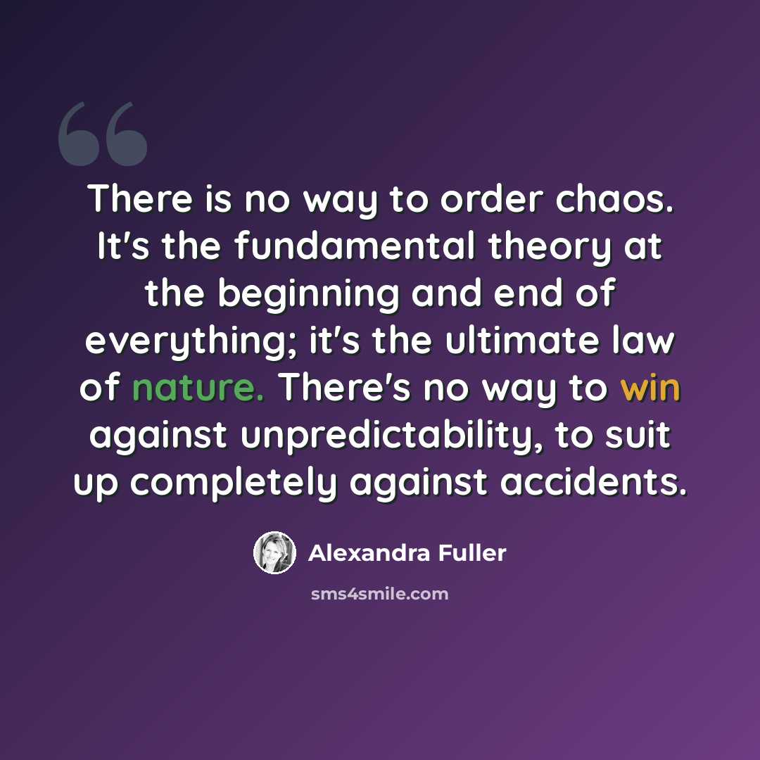 “There is no way to order chaos. It's the fundamental theory at the beginning and end of everything; it's the ultimate law of nature. There's no way to win against unpredictability, to suit up completely against accidents.” quote by Alexandra Fuller