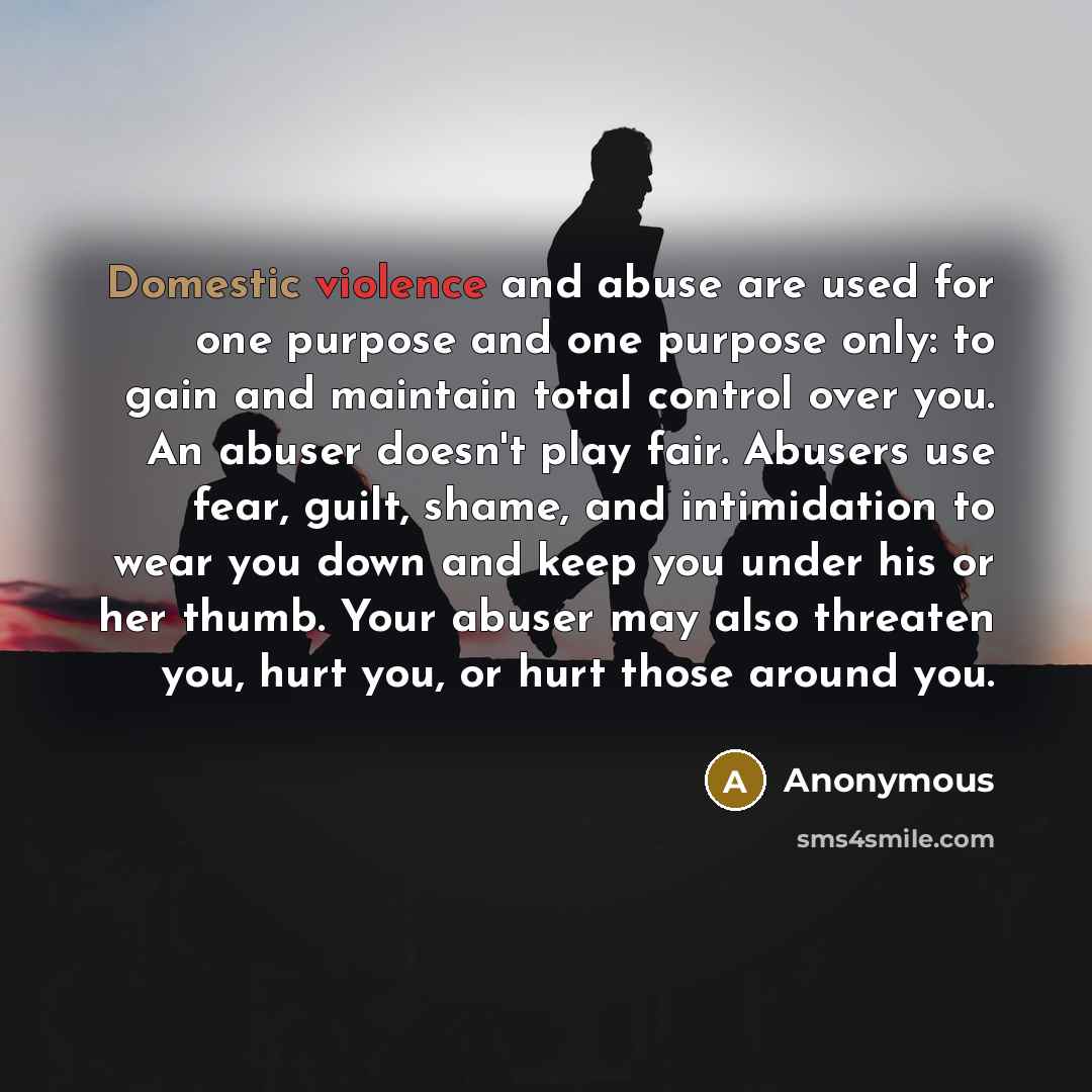“Domestic violence and abuse are used for one purpose and one purpose only: to gain and maintain total control over you. An abuser doesn't play fair. Abusers use fear, guilt, shame, and intimidation to wear you down and keep you under his or her thumb. Your abuser may also threaten you, hurt you…” quote by Anonymous