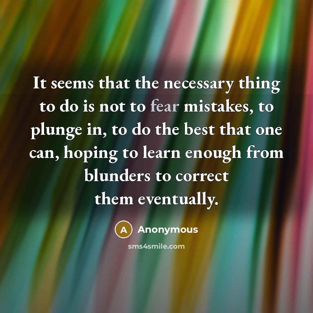 “It seems that the necessary thing to do is not to fear mistakes, to plunge in, to do the best that one can, hoping to learn enough from blunders to correct them eventually.” quote by Anonymous