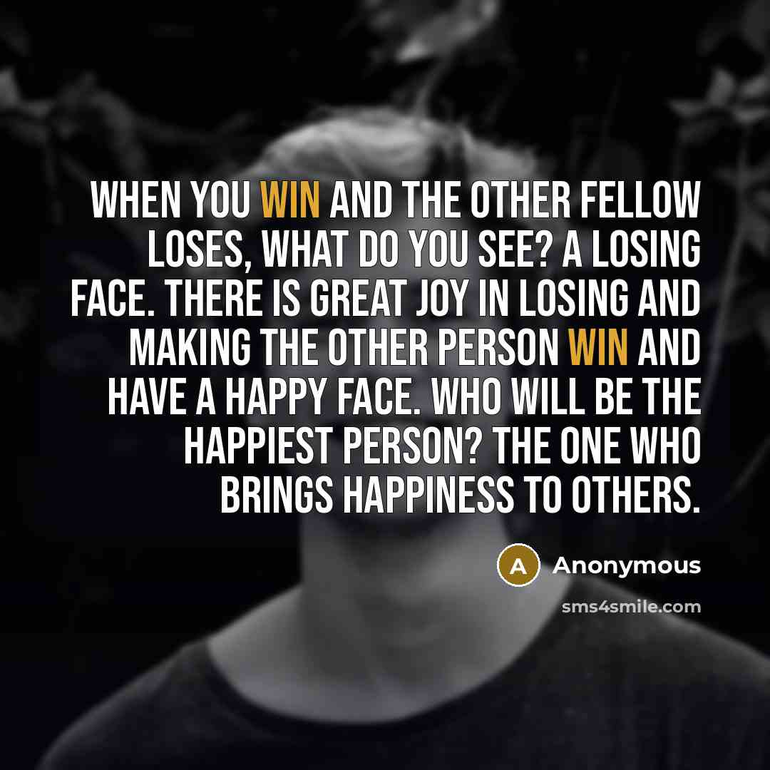 “When you win and the other fellow loses, what do you see? A losing face. There is great joy in losing and making the other person win and have a happy face. Who will be the happiest person? The one who brings happiness to others.” quote by Anonymous
