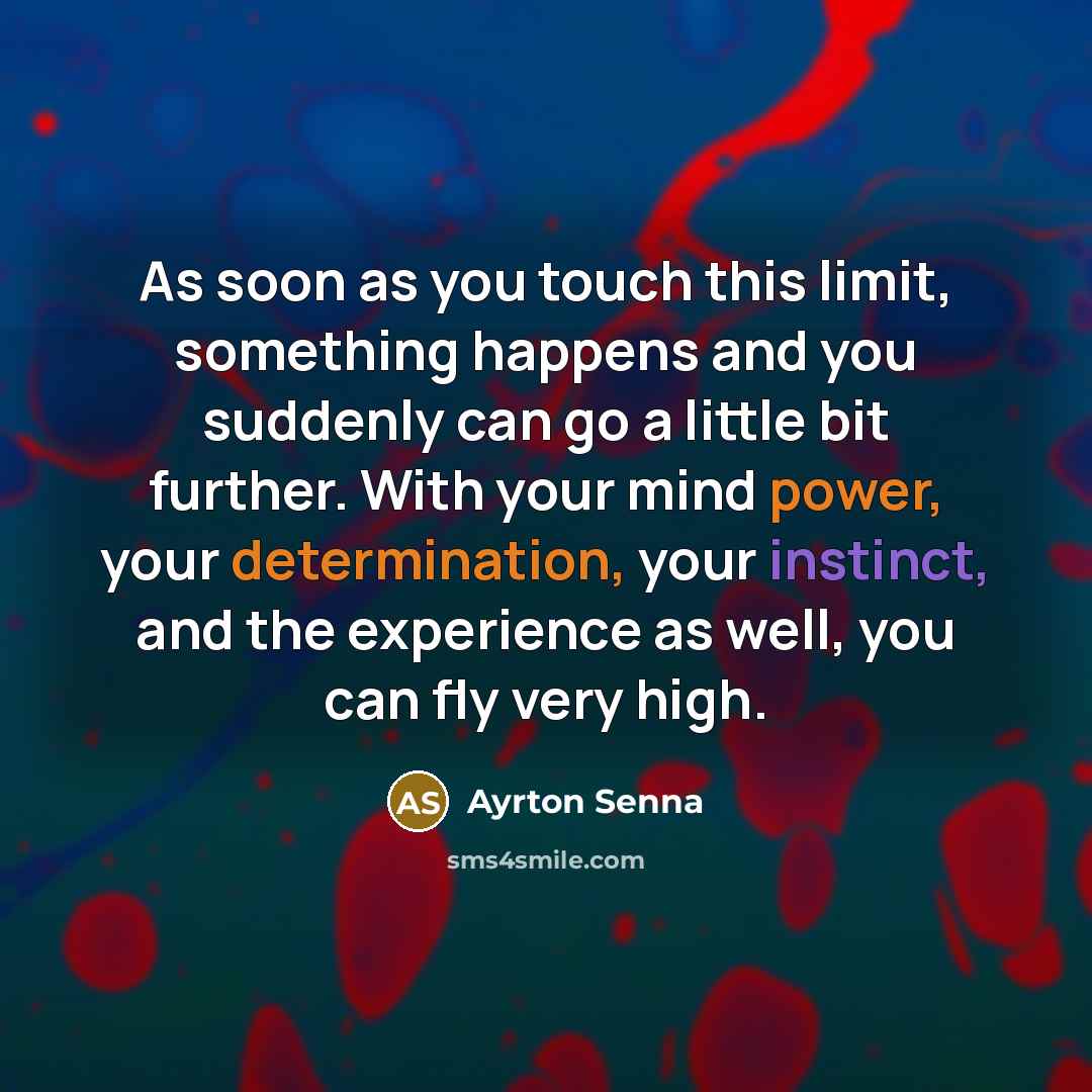 “As soon as you touch this limit, something happens and you suddenly can go a little bit further. With your mind power, your determination, your instinct, and the experience as well, you can fly very high.” quote by Ayrton Senna