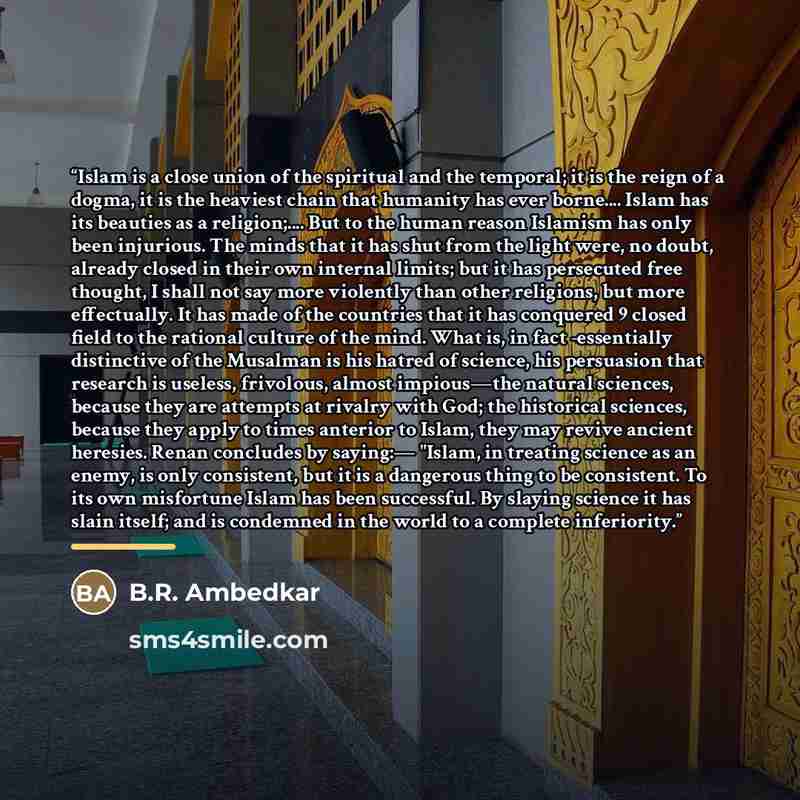 “Islam is a close union of the spiritual and the temporal; it is the reign of a dogma, it is the heaviest chain that humanity has ever borne… Islam has its beauties as a religion;… But to the human reason Islamism has only been injurious. The minds that it has shut from the light were, no doubt…” quote by B.R. Ambedkar