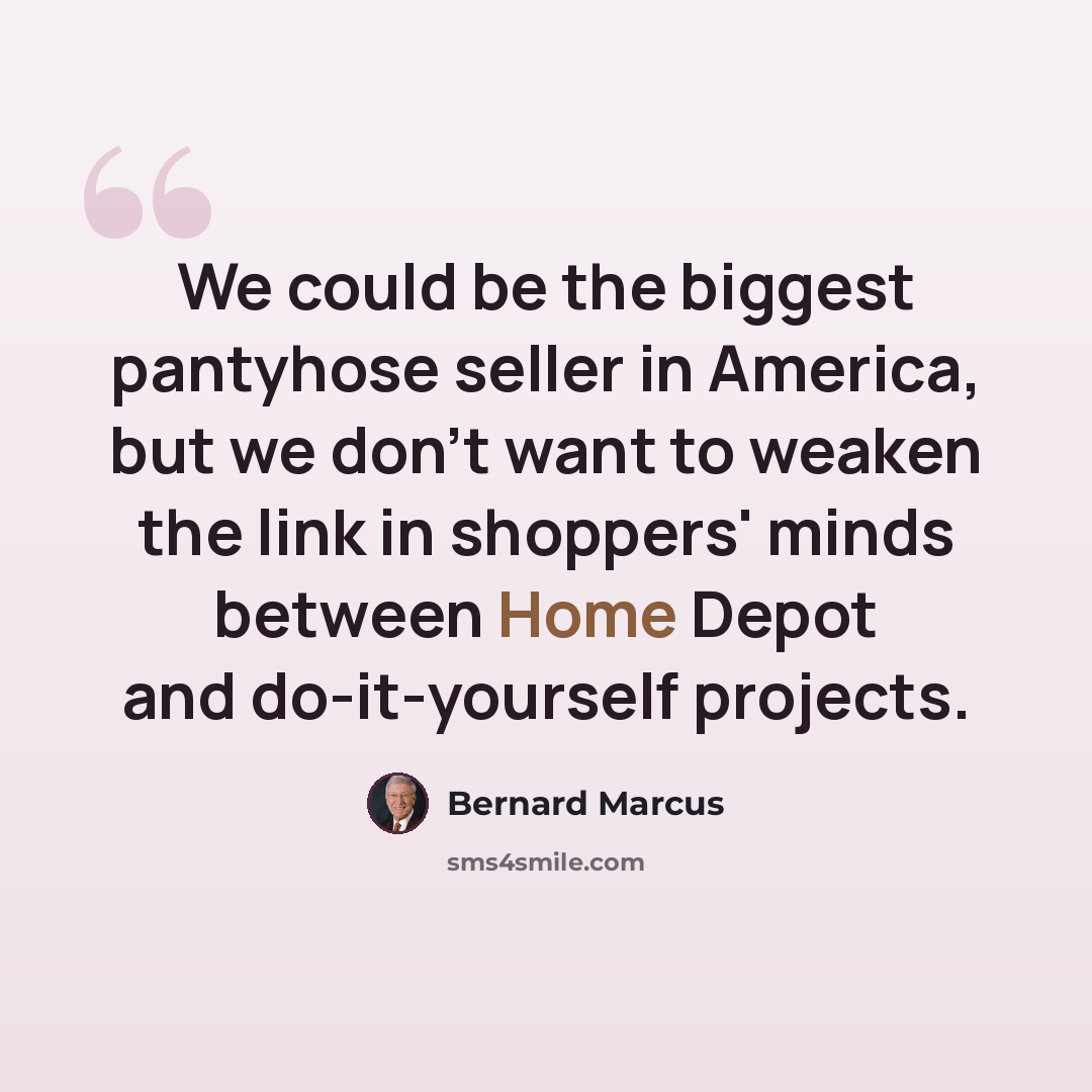 “We could be the biggest pantyhose seller in America, but we don't want to weaken the link in shoppers' minds between Home Depot and do-it-yourself projects.” quote by Bernard Marcus