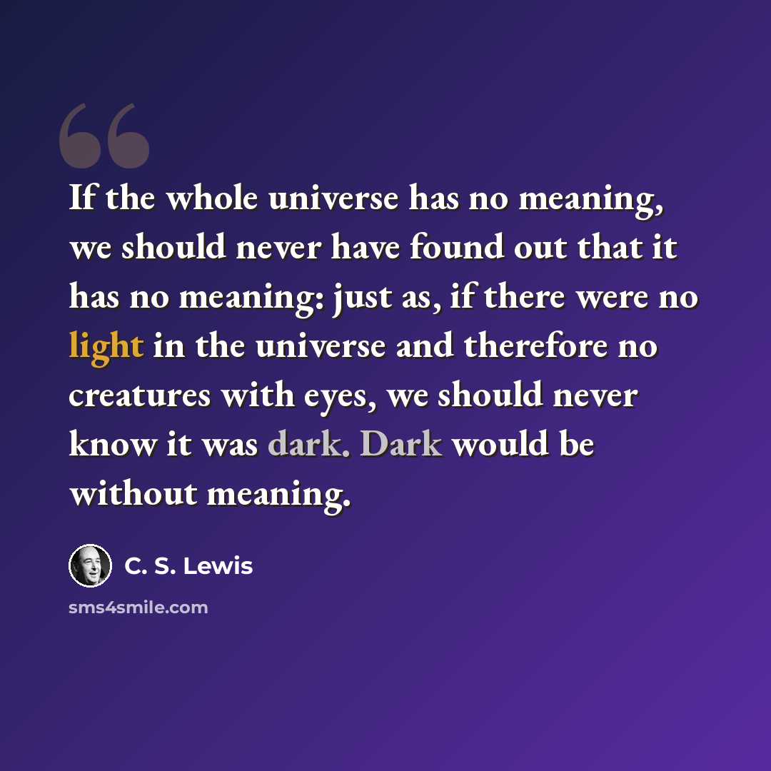 “If the whole universe has no meaning, we should never have found out that it has no meaning: just as, if there were no light in the universe and therefore no creatures with eyes, we should never know it was dark. Dark would be without meaning.” quote by C. S. Lewis