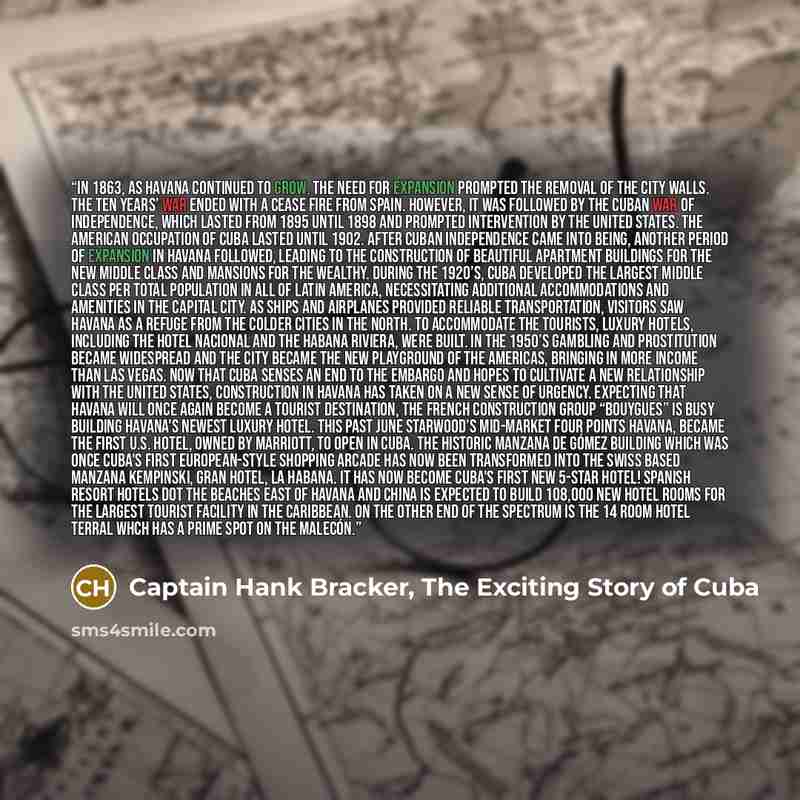 “In 1863, as Havana continued to grow, the need for expansion prompted the removal of the city walls. The Ten Years’ War ended with a cease fire from Spain. However, it was followed by the Cuban War of Independence, which lasted from 1895 until 1898 and prompted intervention by the United States…” quote by Captain Hank Bracker, The Exciting Story of Cuba