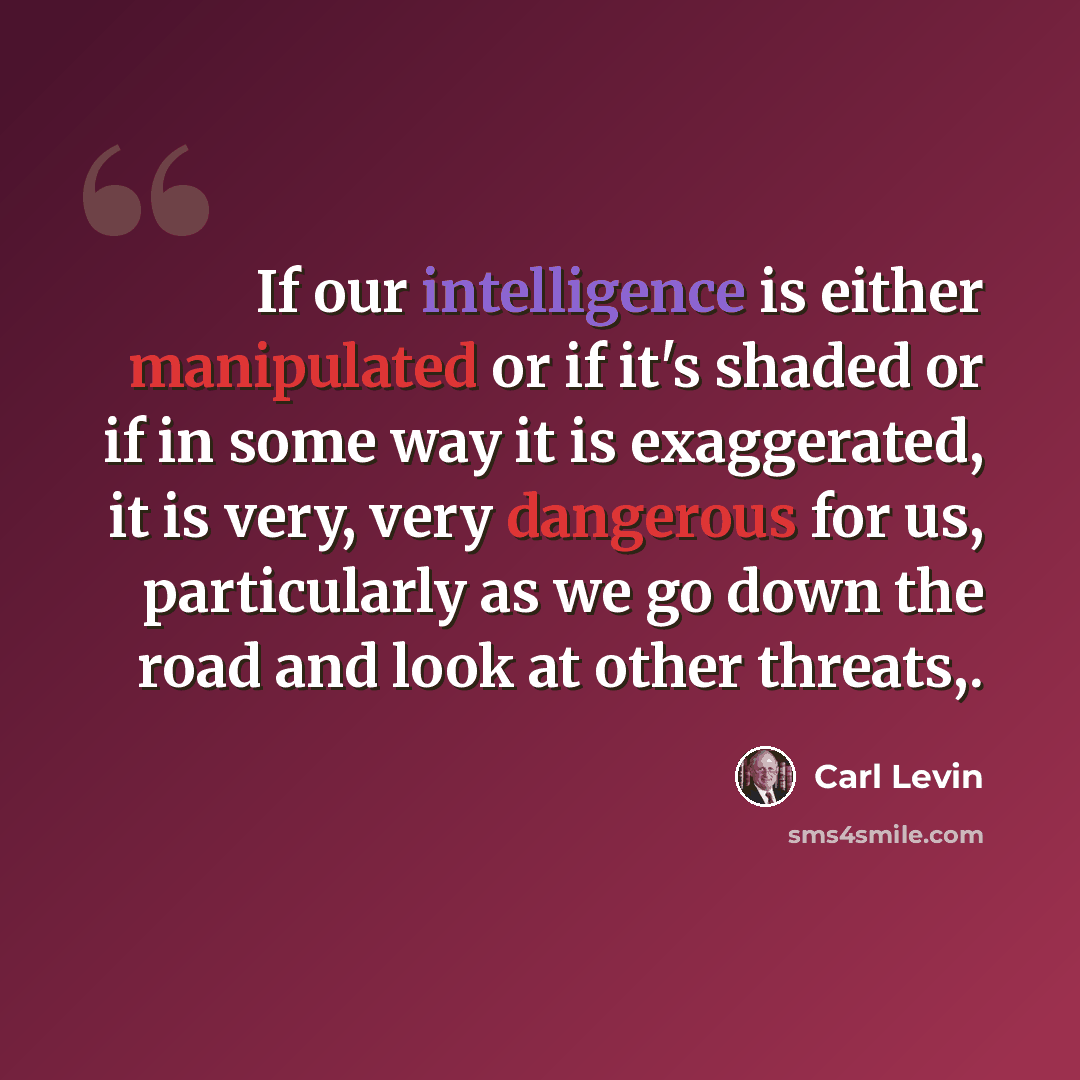 “If our intelligence is either manipulated or if it's shaded or if in some way it is exaggerated, it is very, very dangerous for us, particularly as we go down the road and look at other threats,.” quote by Carl Levin