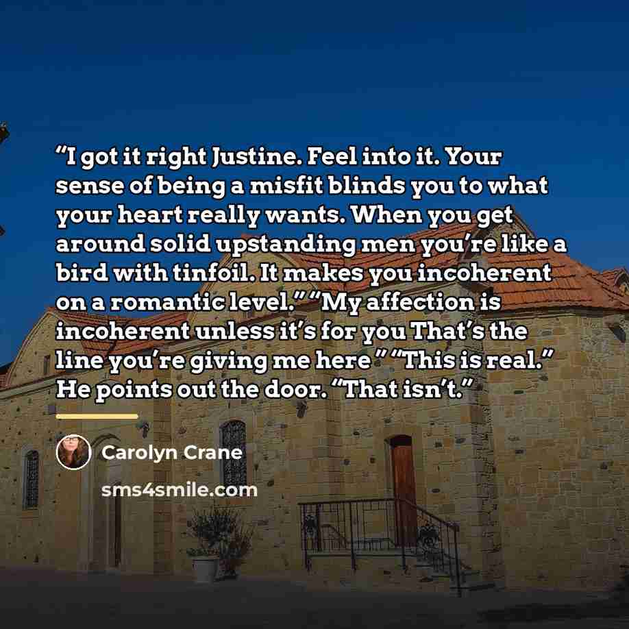 “I got it right Justine. Feel into it. Your sense of being a misfit blinds you to what your heart really wants. When you get around solid upstanding men you’re like a bird with tinfoil. It makes you incoherent on a romantic level.” “My affection is incoherent unless it’s for you That’s the line…” quote by Carolyn Crane