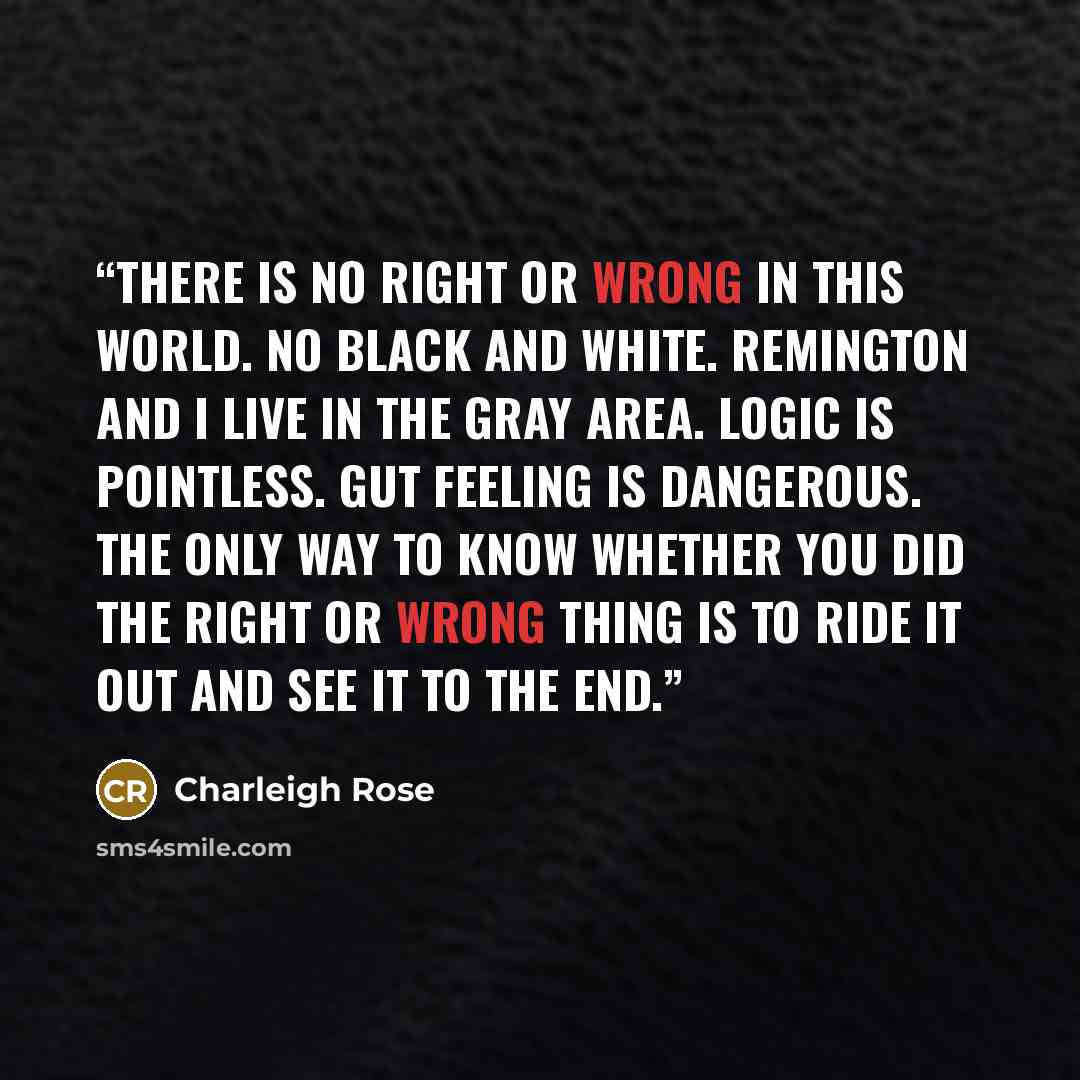 “There is no right or wrong in this world. No black and white. Remington and I live in the gray area. Logic is pointless. Gut feeling is dangerous. The only way to know whether you did the right or wrong thing is to ride it out and see it to the end.” quote by Charleigh Rose