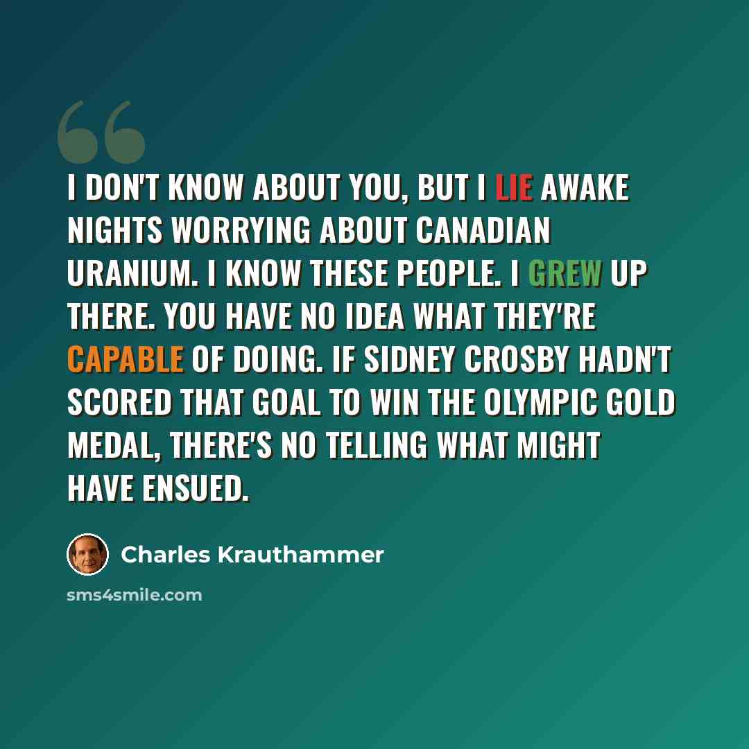 “I don't know about you, but I lie awake nights worrying about Canadian uranium. I know these people. I grew up there. You have no idea what they're capable of doing. If Sidney Crosby hadn't scored that goal to win the Olympic gold medal, there's no telling what might have ensued.” quote by Charles Krauthammer
