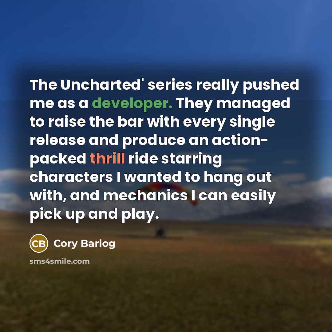 “The Uncharted' series really pushed me as a developer. They managed to raise the bar with every single release and produce an action- packed thrill ride starring characters I wanted to hang out with, and mechanics I can easily pick up and play.” quote by Cory Barlog