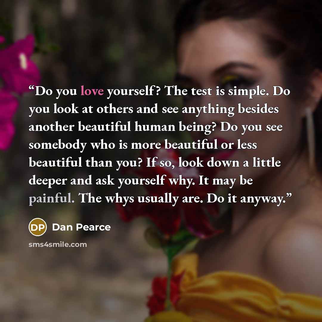 “Do you love yourself? The test is simple. Do you look at others and see anything besides another beautiful human being? Do you see somebody who is more beautiful or less beautiful than you? If so, look down a little deeper and ask yourself why. It may be painful. The whys usually are. Do it anyway.” quote by Dan Pearce