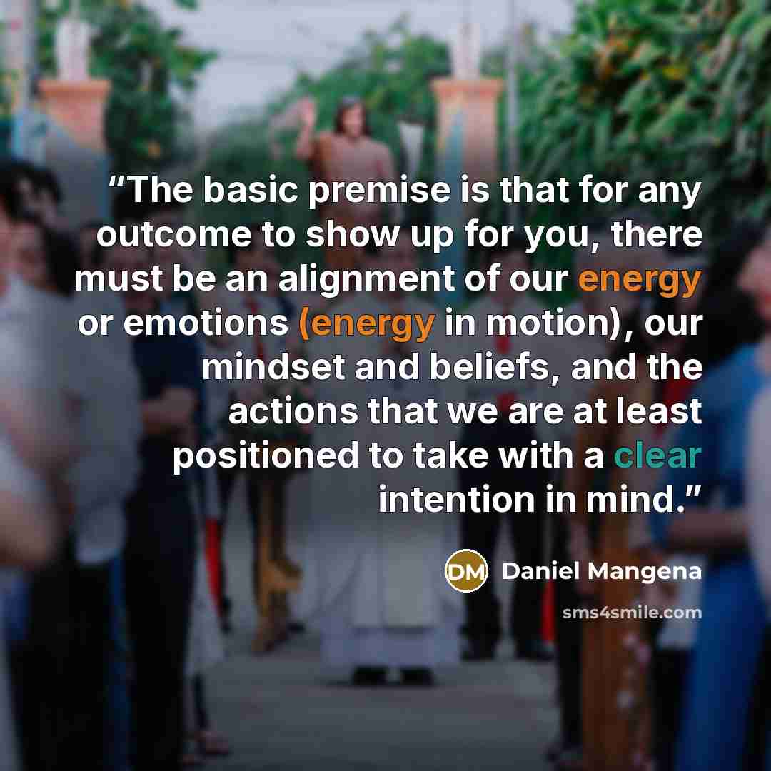 “The basic premise is that for any outcome to show up for you, there must be an alignment of our energy or emotions (energy in motion), our mindset and beliefs, and the actions that we are at least positioned to take with a clear intention in mind.” quote by Daniel Mangena