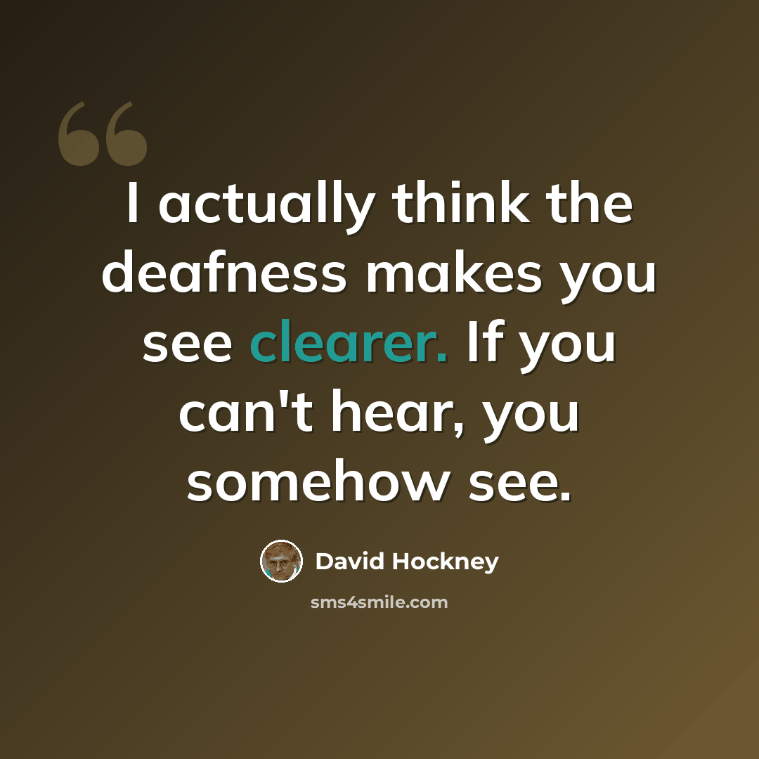 “I actually think the deafness makes you see clearer. If you can't hear, you somehow see.” quote by David Hockney