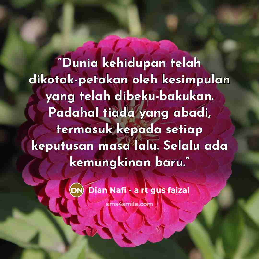 “Dunia kehidupan telah dikotak-petakan oleh kesimpulan yang telah dibeku-bakukan. Padahal tiada yang abadi, termasuk kepada setiap keputusan masa lalu. Selalu ada kemungkinan baru.” quote by Dian Nafi - a rt gus faizal