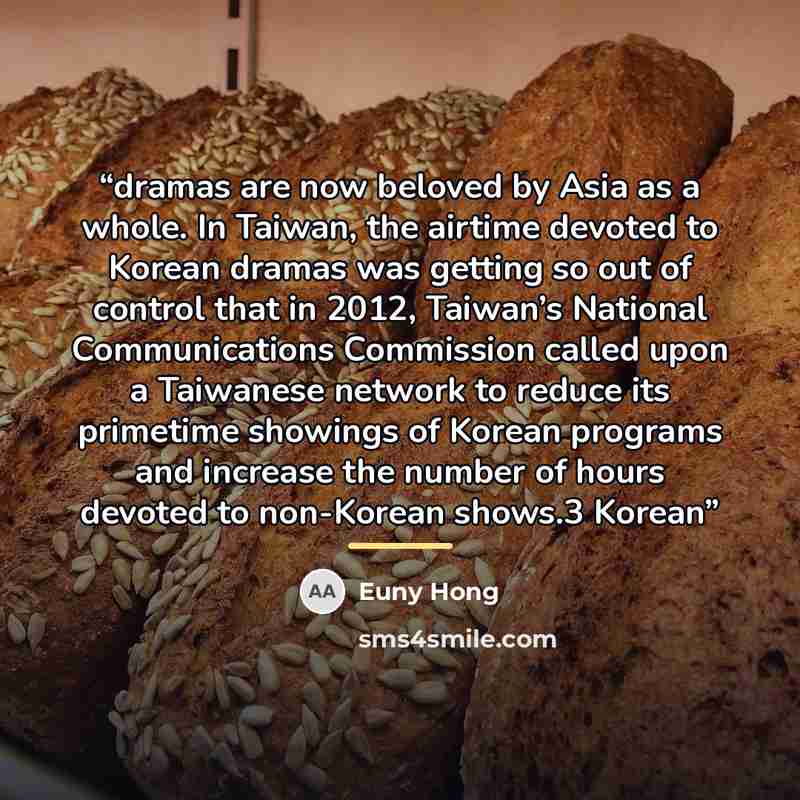 “dramas are now beloved by Asia as a whole. In Taiwan, the airtime devoted to Korean dramas was getting so out of control that in 2012, Taiwan’s National Communications Commission called upon a Taiwanese network to reduce its primetime showings of Korean programs and increase the number of hours…” quote by Euny Hong