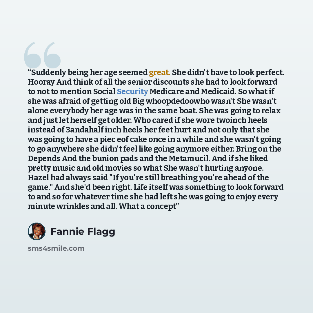 “Suddenly being her age seemed great. She didn't have to look perfect. Hooray And think of all the senior discounts she had to look forward to not to mention Social Security Medicare and Medicaid. So what if she was afraid of getting old Big whoopdedoowho wasn't She wasn't alone everybody her age…” quote by Fannie Flagg